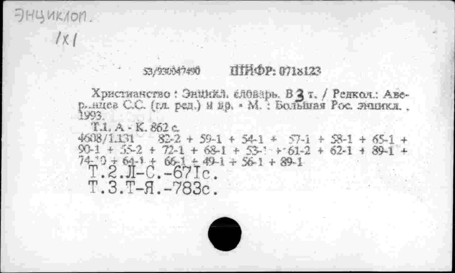 ﻿ЭНЦИМоИ, /к/
Я/9305^«в ШЙФР: 0718123
Христианство 1 ЭиЖКЭ. ёЛО&арь. В^т. / Редкая.: Аве-^щев С.С. (гл ред.) И Др. • М. : Большая Рос. этзпгкл., ‘ T-1.A-K.862c.
46.Т8/Т-ГИ 82-2 + 59-1 + 54-1 + 57-1 + 58-1 + 65-1 + 90-1 + 55-2 + 72-1 + 68-1 + ЗУ-' >'61-2 + 62-1 < 89-1 +
Т.З.Т-Я.-783С.